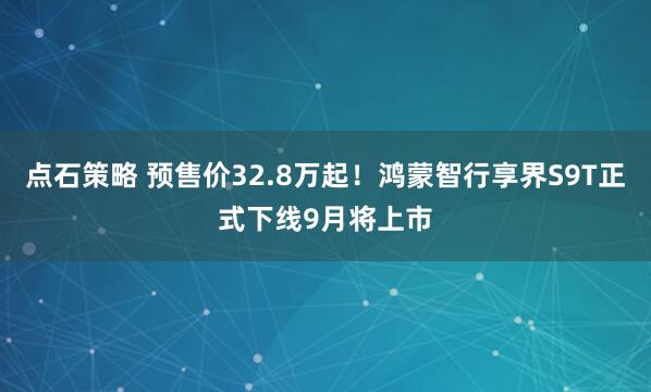 点石策略 预售价32.8万起！鸿蒙智行享界S9T正式下线9月将上市