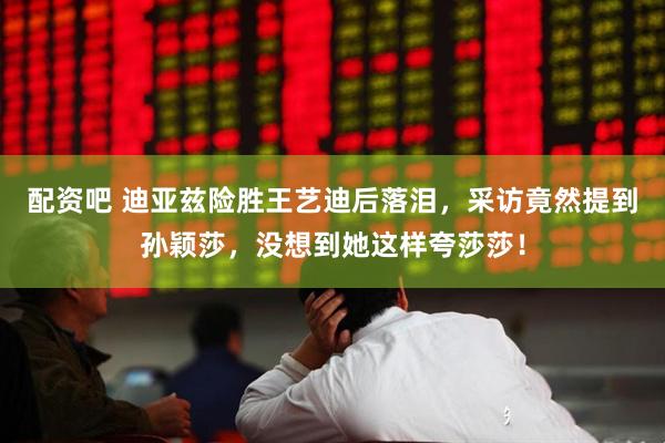 配资吧 迪亚兹险胜王艺迪后落泪，采访竟然提到孙颖莎，没想到她这样夸莎莎！