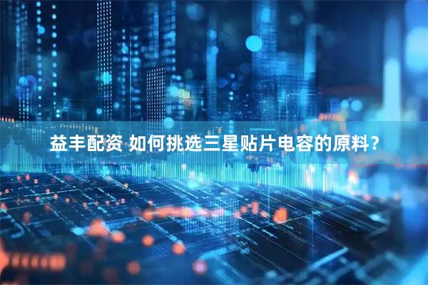 益丰配资 如何挑选三星贴片电容的原料？