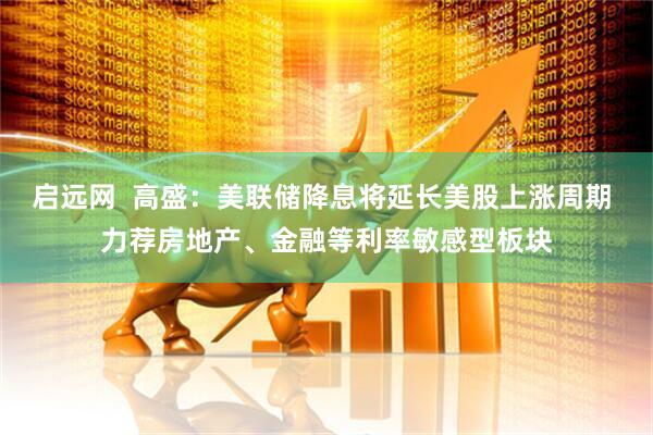 启远网  高盛：美联储降息将延长美股上涨周期 力荐房地产、金融等利率敏感型板块