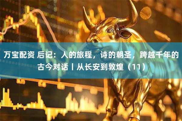 万宝配资 后记：人的旅程，诗的朝圣，跨越千年的古今对话丨从长安到敦煌（11）