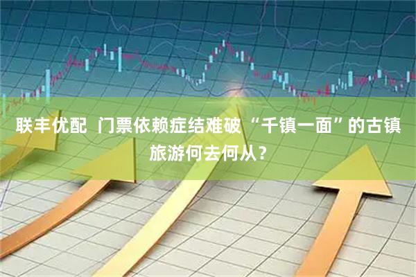联丰优配  门票依赖症结难破 “千镇一面”的古镇旅游何去何从？