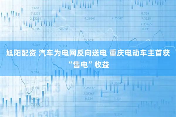 旭阳配资 汽车为电网反向送电 重庆电动车主首获“售电”收益