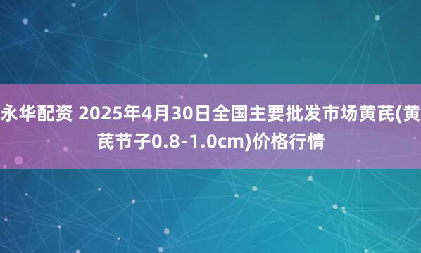 永华配资 2025年4月30日全国主要批发市场黄芪(黄芪节子0.8-1.0cm)价格行情