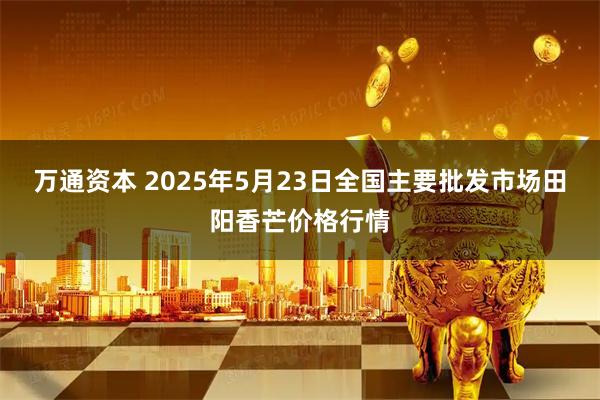 万通资本 2025年5月23日全国主要批发市场田阳香芒价格行情