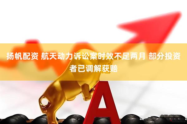 扬帆配资 航天动力诉讼案时效不足两月 部分投资者已调解获赔