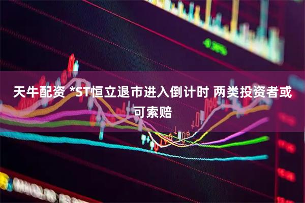 天牛配资 *ST恒立退市进入倒计时 两类投资者或可索赔