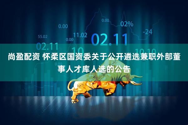 尚盈配资 怀柔区国资委关于公开遴选兼职外部董事人才库人选的公告