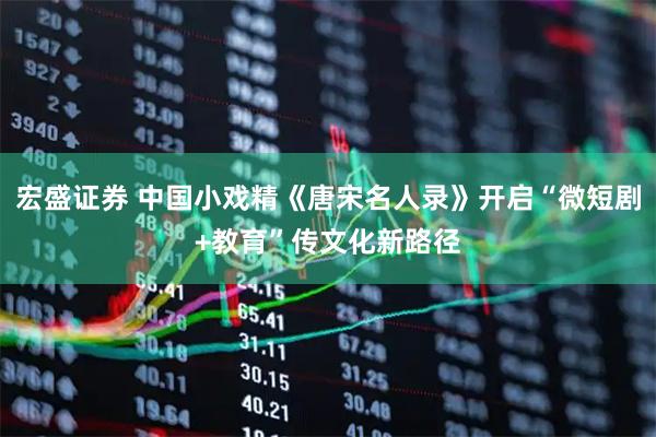 宏盛证券 中国小戏精《唐宋名人录》开启“微短剧+教育”传文化新路径