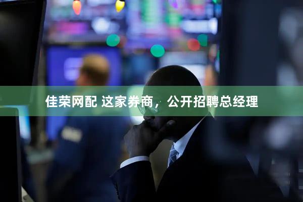佳荣网配 这家券商，公开招聘总经理
