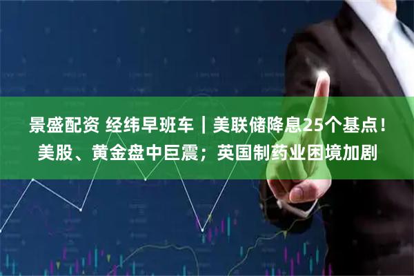 景盛配资 经纬早班车｜美联储降息25个基点！美股、黄金盘中巨震；英国制药业困境加剧