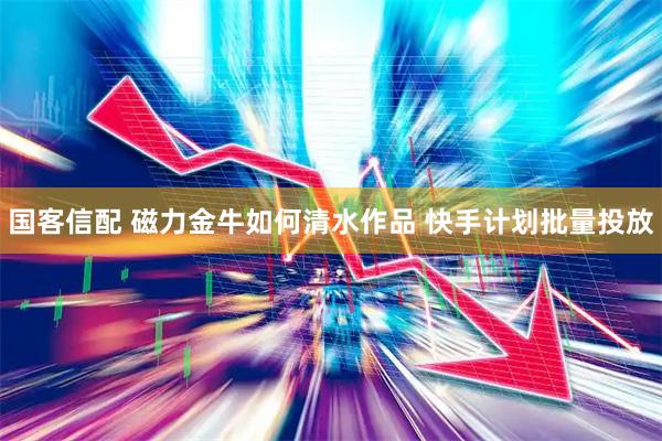 国客信配 磁力金牛如何清水作品 快手计划批量投放