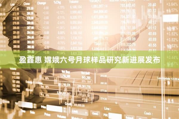 盈鑫惠 嫦娥六号月球样品研究新进展发布