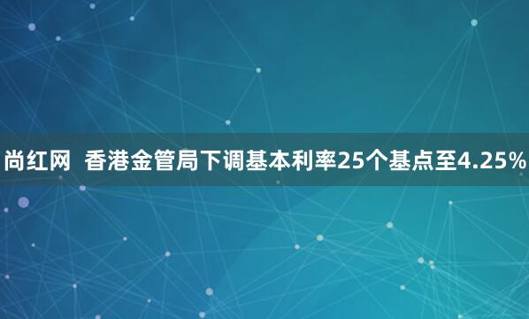 尚红网 香港金管局下调基本利率25个基点至4.25%