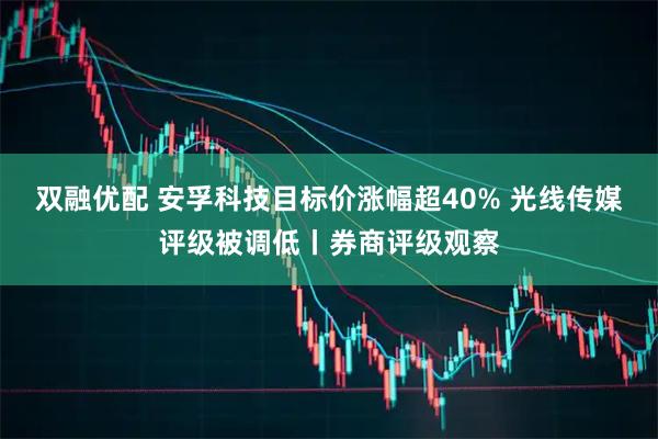 双融优配 安孚科技目标价涨幅超40% 光线传媒评级被调低丨券商评级观察