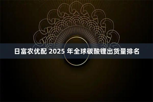 日富农优配 2025 年全球碳酸锂出货量排名