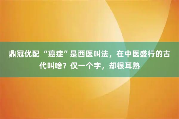 鼎冠优配 “癌症”是西医叫法，在中医盛行的古代叫啥？仅一个字，却很耳熟