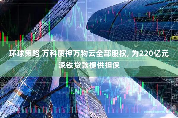 环球策路 万科质押万物云全部股权, 为220亿元深铁贷款提供担保
