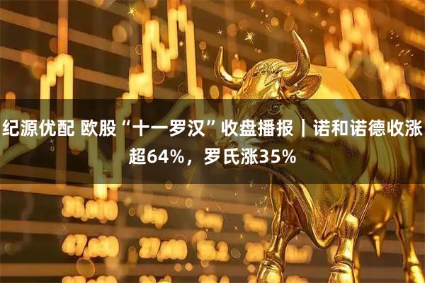 纪源优配 欧股“十一罗汉”收盘播报|诺和诺德收涨超64%,罗氏涨35%