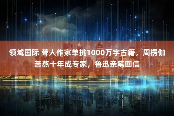 领域国际 聋人作家单挑1000万字古籍，周楞伽苦熬十年成专家，鲁迅亲笔回信