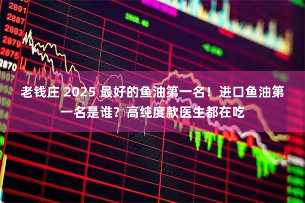 老钱庄 2025 最好的鱼油第一名！进口鱼油第一名是谁？高纯度款医生都在吃