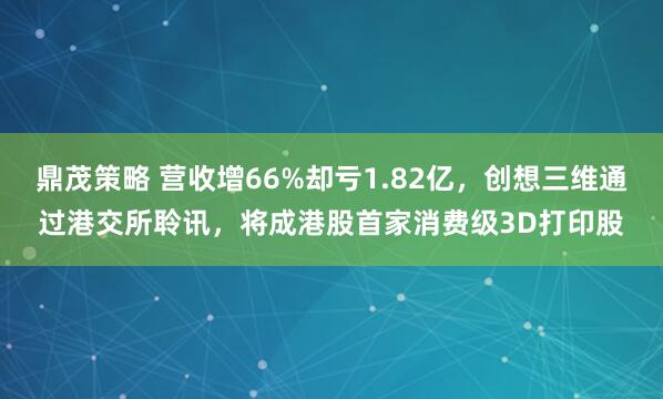 鼎茂策略 营收增66%却亏1.82亿，创想三维通过港交所聆讯，将成港股首家消费级3D打印股