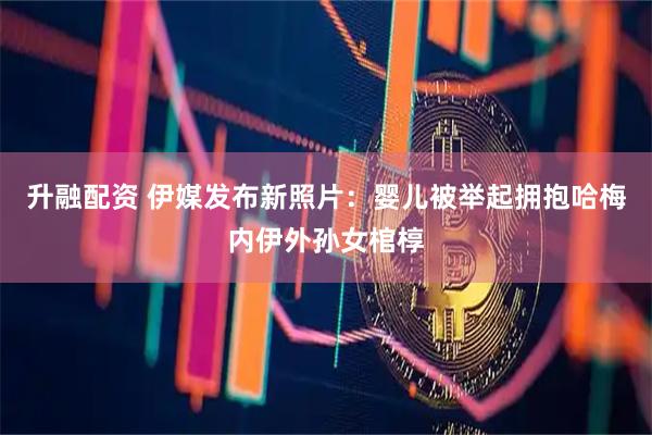 升融配资 伊媒发布新照片：婴儿被举起拥抱哈梅内伊外孙女棺椁