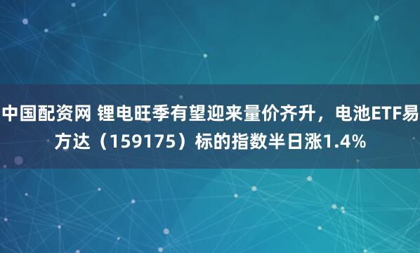 中国配资网 锂电旺季有望迎来量价齐升，电池ETF易方达（159175）标的指数半日涨1.4%