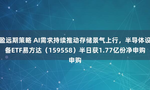盈远期策略 AI需求持续推动存储景气上行，半导体设备ETF易方达（159558）半日获1.77亿份净申购