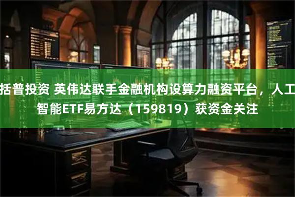 括普投资 英伟达联手金融机构设算力融资平台，人工智能ETF易方达（159819）获资金关注