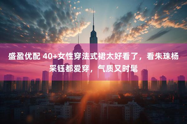 盛盈优配 40+女性穿法式裙太好看了，看朱珠杨采钰都爱穿，气质又时髦